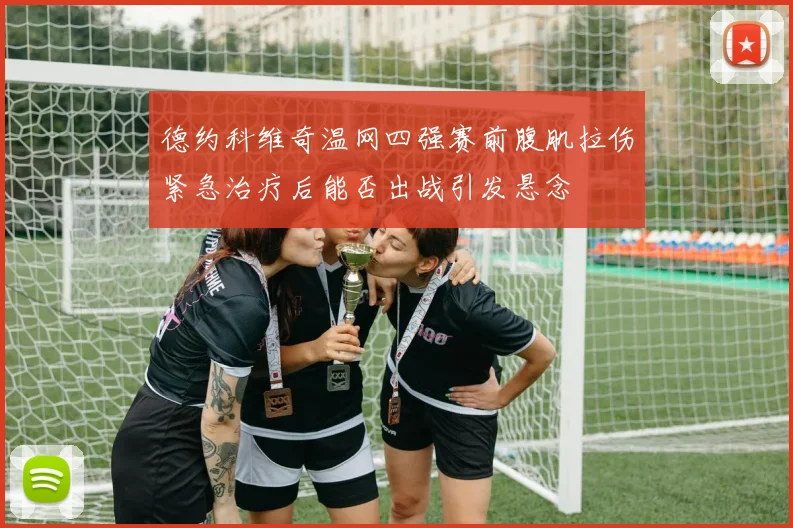 德约科维奇温网四强赛前腹肌拉伤紧急治疗后能否出战引发悬念