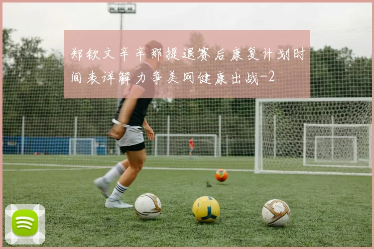 郑钦文辛辛那提退赛后康复计划时间表详解力争美网健康出战