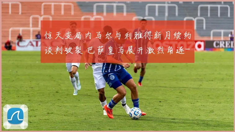 惊天变局内马尔与利雅得新月续约谈判破裂 巴萨皇马展开激烈角逐