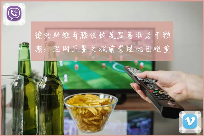 德约科维奇膝伤恢复显著滞后于预期，温网卫冕之旅前景堪忧困难重重