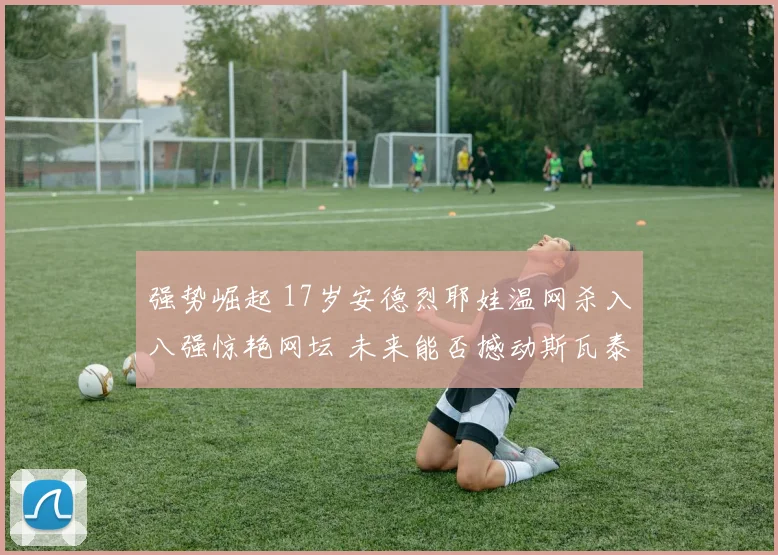 强势崛起 17岁安德烈耶娃温网杀入八强惊艳网坛 未来能否撼动斯瓦泰克霸权