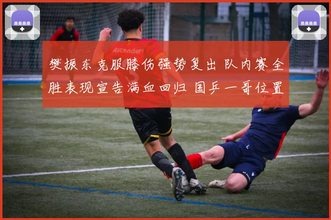 樊振东克服膝伤强势复出 队内赛全胜表现宣告满血回归 国乒一哥位置稳固