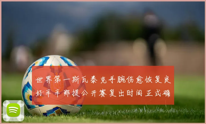 世界第一斯瓦泰克手腕伤愈恢复良好辛辛那提公开赛复出时间正式确定
