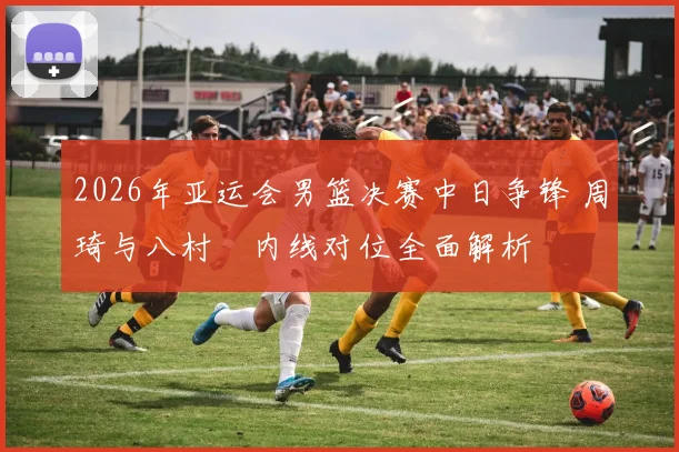 2026年亚运会男篮决赛中日争锋 周琦与八村塁内线对位全面解析