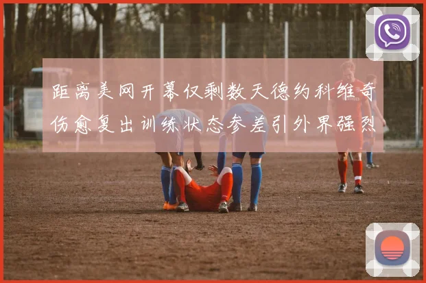 距离美网开幕仅剩数天德约科维奇伤愈复出训练状态参差引外界强烈好奇