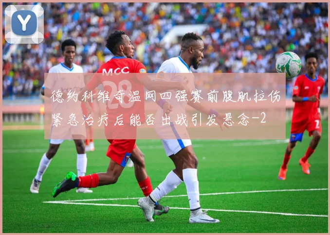 德约科维奇温网四强赛前腹肌拉伤紧急治疗后能否出战引发悬念