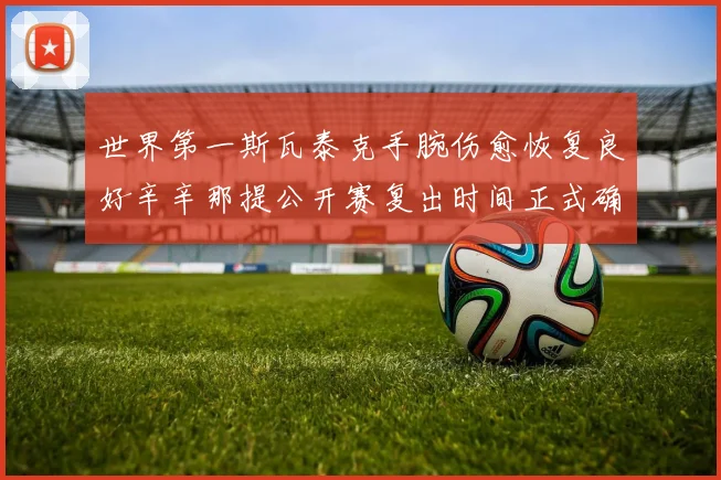 世界第一斯瓦泰克手腕伤愈恢复良好辛辛那提公开赛复出时间正式确定