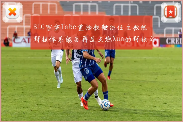 BLG官宣Tabe重拾教鞭担任主教练 野核体系能否再度点燃Xun的野核之魂