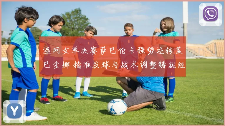 温网女单决赛萨巴伦卡强势逆转莱巴金娜 精准发球与战术调整铸就经典
