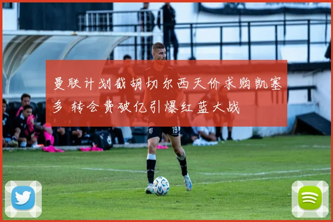 曼联计划截胡切尔西天价求购凯塞多 转会费破亿引爆红蓝大战