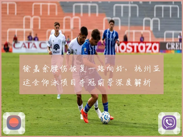 徐嘉余腰伤恢复一路向好，杭州亚运会仰泳项目夺冠前景深度解析