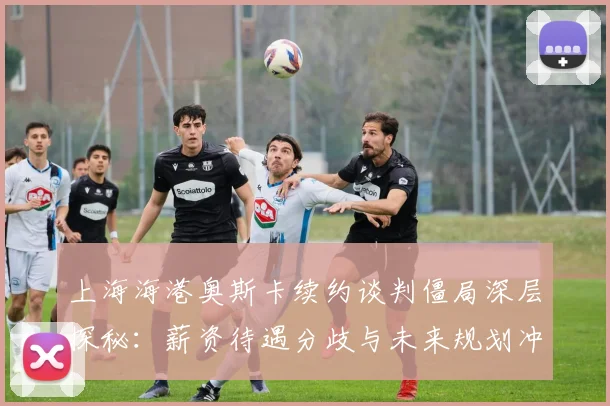 上海海港奥斯卡续约谈判僵局深层探秘：薪资待遇分歧与未来规划冲突全解析