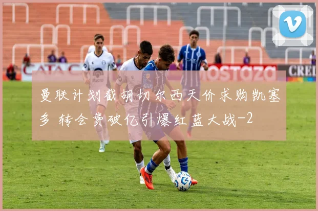 曼联计划截胡切尔西天价求购凯塞多 转会费破亿引爆红蓝大战