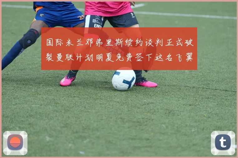 国际米兰邓弗里斯续约谈判正式破裂曼联计划明夏免费签下这名飞翼