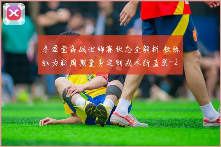 李盈莹备战世锦赛状态全解析 教练组为新周期量身定制战术新蓝图