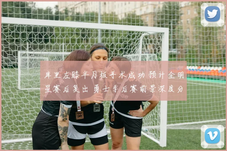 库里左膝半月板手术成功 预计全明星赛后复出 勇士季后赛前景深度分析
